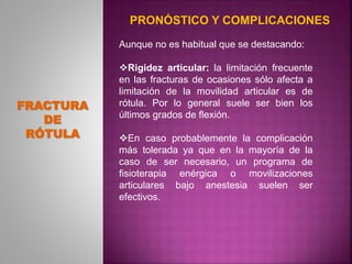 Aunque no es habitual que se destacando:
Rigidez articular: la limitación frecuente
en las fracturas de ocasiones sólo afecta a
limitación de la movilidad articular es de
rótula. Por lo general suele ser bien los
últimos grados de flexión.
En caso probablemente la complicación
más tolerada ya que en la mayoría de la
caso de ser necesario, un programa de
fisioterapia enérgica o movilizaciones
articulares bajo anestesia suelen ser
efectivos.
FRACTURA
DE
RÓTULA
PRONÓSTICO Y COMPLICACIONES
 