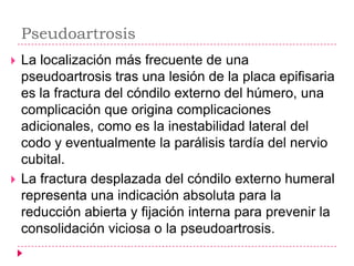 Pseudoartrosis
   La localización más frecuente de una
    pseudoartrosis tras una lesión de la placa epifisaria
    es la fractura del cóndilo externo del húmero, una
    complicación que origina complicaciones
    adicionales, como es la inestabilidad lateral del
    codo y eventualmente la parálisis tardía del nervio
    cubital.
   La fractura desplazada del cóndilo externo humeral
    representa una indicación absoluta para la
    reducción abierta y fijación interna para prevenir la
    consolidación viciosa o la pseudoartrosis.
 