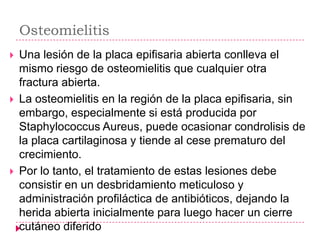 Osteomielitis
   Una lesión de la placa epifisaria abierta conlleva el
    mismo riesgo de osteomielitis que cualquier otra
    fractura abierta.
   La osteomielitis en la región de la placa epifisaria, sin
    embargo, especialmente si está producida por
    Staphylococcus Aureus, puede ocasionar condrolisis de
    la placa cartilaginosa y tiende al cese prematuro del
    crecimiento.
   Por lo tanto, el tratamiento de estas lesiones debe
    consistir en un desbridamiento meticuloso y
    administración profiláctica de antibióticos, dejando la
    herida abierta inicialmente para luego hacer un cierre
    cutáneo diferido
 