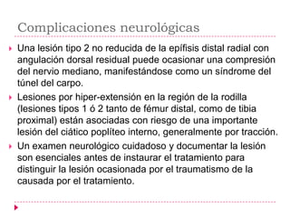 Complicaciones neurológicas
   Una lesión tipo 2 no reducida de la epífisis distal radial con
    angulación dorsal residual puede ocasionar una compresión
    del nervio mediano, manifestándose como un síndrome del
    túnel del carpo.
   Lesiones por hiper-extensión en la región de la rodilla
    (lesiones tipos 1 ó 2 tanto de fémur distal, como de tibia
    proximal) están asociadas con riesgo de una importante
    lesión del ciático poplíteo interno, generalmente por tracción.
   Un examen neurológico cuidadoso y documentar la lesión
    son esenciales antes de instaurar el tratamiento para
    distinguir la lesión ocasionada por el traumatismo de la
    causada por el tratamiento.
 