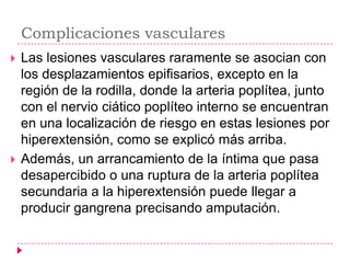 Complicaciones vasculares
   Las lesiones vasculares raramente se asocian con
    los desplazamientos epifisarios, excepto en la
    región de la rodilla, donde la arteria poplítea, junto
    con el nervio ciático poplíteo interno se encuentran
    en una localización de riesgo en estas lesiones por
    hiperextensión, como se explicó más arriba.
   Además, un arrancamiento de la íntima que pasa
    desapercibido o una ruptura de la arteria poplítea
    secundaria a la hiperextensión puede llegar a
    producir gangrena precisando amputación.
 