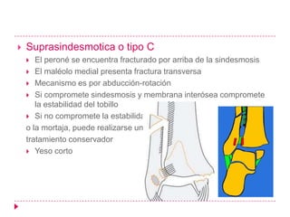    Suprasindesmotica o tipo C
      El peroné se encuentra fracturado por arriba de la sindesmosis
     El maléolo medial presenta fractura transversa
     Mecanismo es por abducción-rotación
     Si compromete sindesmosis y membrana interósea compromete
       la estabilidad del tobillo
     Si no compromete la estabilidad
    o la mortaja, puede realizarse un
    tratamiento conservador
     Yeso corto
 