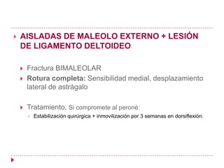   AISLADAS DE MALEOLO EXTERNO + LESIÓN
    DE LIGAMENTO DELTOIDEO

       Fractura BIMALEOLAR
       Rotura completa: Sensibilidad medial, desplazamiento
        lateral de astrágalo

       Tratamiento. Si compromete al peroné:
           Estabilización quirúrgica + inmovilización por 3 semanas en dorsiflexión.
 