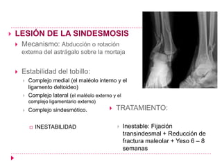    LESIÓN DE LA SINDESMOSIS
       Mecanismo: Abducción o rotación
        externa del astrágalo sobre la mortaja


       Estabilidad del tobillo:
           Complejo medial (el maléolo interno y el
            ligamento deltoideo)
           Complejo lateral (el maléolo externo y el
            complejo ligamentario externo)
           Complejo sindesmótico.              TRATAMIENTO:

               INESTABILIDAD                       Inestable: Fijación
                                                     transindesmal + Reducción de
                                                     fractura maleolar + Yeso 6 – 8
                                                     semanas
 