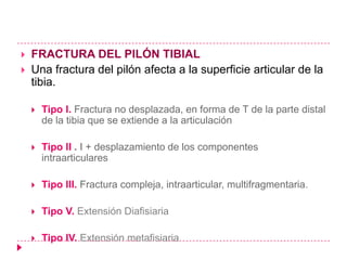    FRACTURA DEL PILÓN TIBIAL
   Una fractura del pilón afecta a la superficie articular de la
    tibia.

       Tipo I. Fractura no desplazada, en forma de T de la parte distal
        de la tibia que se extiende a la articulación

       Tipo II . I + desplazamiento de los componentes
        intraarticulares

       Tipo III. Fractura compleja, intraarticular, multifragmentaria.

       Tipo V. Extensión Diafisiaria

       Tipo IV. Extensión metafisiaria
 