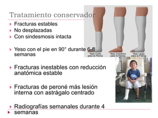 Tratamiento conservador
   Fracturas estables
   No desplazadas
   Con sindesmosis intacta

   Yeso con el pie en 90° durante 6-8
    semanas

   Fracturas inestables con reducción
    anatómica estable

   Fracturas de peroné más lesión
    interna con astrágalo centrado

   Radiografías semanales durante 4
    semanas
 