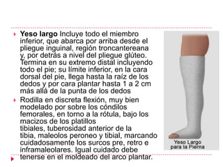    Yeso largo Incluye todo el miembro
    inferior, que abarca por arriba desde el
    pliegue inguinal, región troncantereana
    y, por detrás a nivel del pliegue glúteo.
    Termina en su extremo distal incluyendo
    todo el pie; su límite inferior, en la cara
    dorsal del pie, llega hasta la raíz de los
    dedos y por cara plantar hasta 1 a 2 cm
    más allá de la punta de los dedos
   Rodilla en discreta flexión, muy bien
    modelado por sobre los cóndilos
    femorales, en torno a la rótula, bajo los
    macizos de los platillos
    tibiales, tuberosidad anterior de la
    tibia, maleolos peroneo y tibial, marcando
    cuidadosamente los surcos pre, retro e
    inframaleolares. Igual cuidado debe
    tenerse en el moldeado del arco plantar.
 