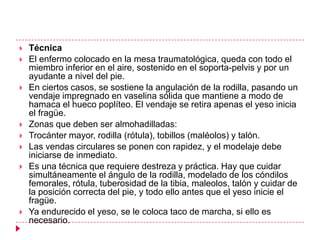    Técnica
   El enfermo colocado en la mesa traumatológica, queda con todo el
    miembro inferior en el aire, sostenido en el soporta-pelvis y por un
    ayudante a nivel del pie.
   En ciertos casos, se sostiene la angulación de la rodilla, pasando un
    vendaje impregnado en vaselina sólida que mantiene a modo de
    hamaca el hueco poplíteo. El vendaje se retira apenas el yeso inicia
    el fragüe.
   Zonas que deben ser almohadilladas:
   Trocánter mayor, rodilla (rótula), tobillos (maléolos) y talón.
   Las vendas circulares se ponen con rapidez, y el modelaje debe
    iniciarse de inmediato.
   Es una técnica que requiere destreza y práctica. Hay que cuidar
    simultáneamente el ángulo de la rodilla, modelado de los cóndilos
    femorales, rótula, tuberosidad de la tibia, maleolos, talón y cuidar de
    la posición correcta del pie, y todo ello antes que el yeso inicie el
    fragüe.
   Ya endurecido el yeso, se le coloca taco de marcha, si ello es
    necesario.
 