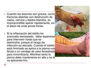    Cuando las lesiones son graves, como
    fracturas abiertas con destrucción de
    vasos, nervios y tejidos blandos, es
    imprescindible operar rápidamente, en
    el plazo de unas pocas horas.

   Si la inflamación del tobillo ha
    avanzado demasiado, debe esperarse
    para intervenir hasta que se
    deshinche, porque el riesgo de
    infección es elevado. Cuando el tobillo
    está hinchado se aplica a la pierna una
    férula o un vendaje de yeso fenestrado
    para inmovilizarla. Mientras tanto la
    pierna debe mantenerse en alto y se le
    va aplicando frío.
 
