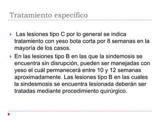 Tratamiento específico

    Las lesiones tipo C por lo general se indica
    tratamiento con yeso bota corta por 8 semanas en la
    mayoría de los casos.
   En las lesiones tipo B en las que la sindemosis se
    encuentra sin disrupción, pueden ser manejadas con
    yeso el cuál permanecerá entre 10 y 12 semanas
    aproximadamente. Las lesiones tipo B en las cuales
    la sindesmosis se encuentra lesionada deberán ser
    tratadas mediante procedimiento quirúrgico.
 