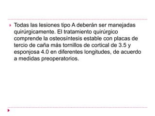    Todas las lesiones tipo A deberán ser manejadas
    quirúrgicamente. El tratamiento quirúrgico
    comprende la osteosíntesis estable con placas de
    tercio de caña más tornillos de cortical de 3.5 y
    esponjosa 4.0 en diferentes longitudes, de acuerdo
    a medidas preoperatorios.
 
