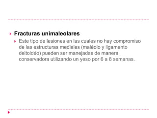    Fracturas unimaleolares
       Este tipo de lesiones en las cuales no hay compromiso
        de las estructuras mediales (maléolo y ligamento
        deltoidéo) pueden ser manejadas de manera
        conservadora utilizando un yeso por 6 a 8 semanas.
 