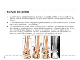   Fracturas bimaleolares

       Estas fracturas son para manejo quirúrgico. Se debe realizar reducción abierta y
        fijación interna al maléolo externo al igual que al medial cuando existe fractura del
        mismo.
       El desplazamiento de los fragmentos generalmente se da hacia el maléolo externo
        con una inclinación en valgo del talo.
       Durante la inmovilización inicial se intentar reducir el talo a la mortaja tibioperonéa
        corrigiendo el desplazamiento lateral y la inclinación en valgo del mismo. La férula
        debe mantener esta posición lo cual puede lograrse llevando el tobillo a una
        posición de varo (o inversión. De esta manera debe remitirse al paciente a un
        centro en el cual se le pueda dar un manejo quirúrgico al paciente.
 