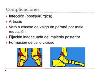 Complicaciones
   Infección (postquirúrgica)
   Artrosis
   Varo o exceso de valgo en peroné por mala
    reducción
   Fijación inadecuada del maléolo posterior
   Formación de callo vicioso
 
