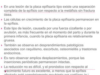    En una lesión de la placa epifisaria tipo existe una separación
    completa de la epífisis con respecto a la metáfisis sin fractura
    ósea.
   Las células en crecimiento de la placa epifisaria permanecen en
    la epífisis.
   Este tipo de lesión, causada por una fuerza cizallante o por
    avulsión, es más frecuente en el momento del parto y durante la
    primera infancia, cuando la placa epifisaria es relativamente
    gruesa.
   También se observa en desprendimientos patológicos
    asociados con raquitismo, escorbuto, osteomielitis y trastornos
    endocrinos.
   Es raro observar amplios desplazamientos, porque las
    inserciones periósticas permanecen intactas.
   La reducción no es difícil, y el pronóstico con respecto al
    crecimiento futuro es excelente, a menos que la epífisis
 