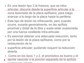    En una lesión tipo 3 la fractura, que es intra-
    articular, discurre desde la superficie articular a la
    zona lesionada de la placa epifisaria, para luego
    avanzar a lo largo de la placa hasta la periferia.
   Este tipo de lesión es infrecuente, pero cuando
    ocurre, sucede generalmente, en las epífisis
    proximal y distal de la tibia y suele estar ocasionada
    por una fuerza cizallante intra-articular.
   Es esencial obtener una adecuada reducción, tanto
    por la lesión de la placa epifisaria, como por la
    restauración de la
   superficie articular; pudiendo requerir la reducción
    abierta.
    Como en los tipos 1 y 2, el pronóstico es bueno y el
    aporte vascular a la porción separada de la epífisis
 