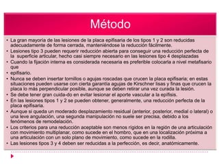 Método
• La gran mayoría de las lesiones de la placa epifisaria de los tipos 1 y 2 son reducidas
  adecuadamente de forma cerrada, manteniéndose la reducción fácilmente.
• Lesiones tipo 3 pueden requerir reducción abierta para conseguir una reducción perfecta de
  la superficie articular, hecho casi siempre necesario en las lesiones tipo 4 desplazadas
• Cuando la fijación interna es considerada necesaria es preferible colocarla a nivel metafisario
  que
• epifisario.
• Nunca se deben insertar tornillos o agujas roscadas que crucen la placa epifisaria; en estas
  situaciones pueden usarse con cierta garantía agujas de Kirschner lisas y finas que crucen la
  placa lo más perpendicular posible, aunque se deben retirar una vez curada la lesión.
• Se debe tener gran cuida-do en evitar lesionar el aporte vascular a la epífisis.
• En las lesiones tipos 1 y 2 se pueden obtener, generalmente, una reducción perfecta de la
  placa epifisaria.
• Aunque si queda un moderado desplazamiento residual (anterior, posterior, medial o lateral) o
  una leve angulación, una segunda manipulación no suele ser precisa, debido a los
  fenómenos de remodelación.
• Los criterios para una reducción aceptable son menos rígidos en la región de una articulación
  con movimiento multiplanar, como sucede en el hombro, que en una localización próxima a
  una articulación con un solo plano de movimiento, como sucede en la rodilla.
• Las lesiones tipos 3 y 4 deben ser reducidas a la perfección, es decir, anatómicamente.
 