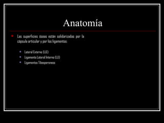 Anatomía
   Las superficies óseas están solidarizadas por la
    cápsula articular y por los ligamentos:

        Lateral Externo (LLE)
        Ligamento Lateral Interno (LLI)
        Ligamentos Tibeoperoneos
 