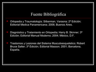 Fuente Bibliográfica
   Ortopedia y Traumatología; Silberman, Varaona; 2ª Edición;
    Editorial Medica Panamericana; 2006; Buenos Aires.

   Diagnóstico y Tratamiento en Ortopedia; Harry B. Skinner; 3ª
    Edición; Editorial Manual Moderno; 2004; México, D.F.

   Trastornos y Lesiones del Sistema Musculoesqueletico; Robert
    Bruce Salter; 3ª Edición; Editorial Masson; 2001; Barcelona,
    España.
 