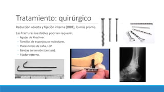 Tratamiento: quirúrgico
Reducción abierta y fijación interna (ORIF), lo más pronto.
Las fracturas inestables podrían requerir:
◦ Agujas de Kirschner.
◦ Tornillos de esponjosa o maleolares.
◦ Placas tercio de caña, LCP.
◦ Bandas de tensión (cerclaje).
◦ Fijador externo.
 