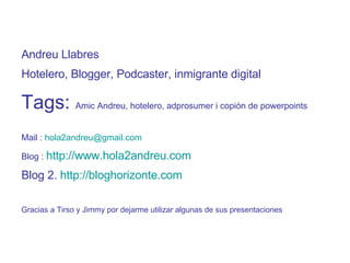 Andreu Llabres Hotelero, Blogger, Podcaster, inmigrante digital Tags:  Amic Andreu, hotelero, adprosumer i copión de powerpoints Mail :  [email_address] Blog :  http://www.hola2andreu.com Blog 2.  http://bloghorizonte.com Gracias a Tirso y Jimmy por dejarme utilizar algunas de sus presentaciones 