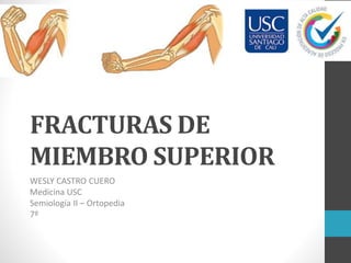 FRACTURAS DE
MIEMBRO SUPERIOR
WESLY CASTRO CUERO
Medicina USC
Semiología II – Ortopedia
7º
 