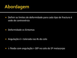  Definir os limites de deformidade para cada tipo de fractura é
sede de controvérsia
 Deformidade vs Sintomas
 Angulação é + tolerada nas #s do colo
  flexão com angulação > 30º no colo do 5º metacarpo
 