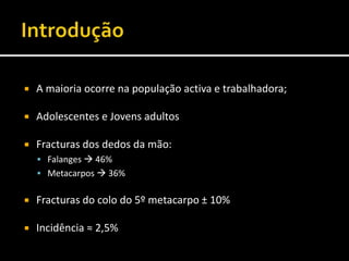  A maioria ocorre na população activa e trabalhadora;
 Adolescentes e Jovens adultos
 Fracturas dos dedos da mão:
 Falanges  46%
 Metacarpos  36%
 Fracturas do colo do 5º metacarpo ± 10%
 Incidência ≈ 2,5%
 