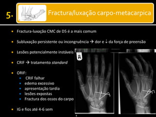 Fractura/luxação carpo-metacarpica
 Fractura-luxação CMC de D5 é a mais comum
 Subluxação persistente ou incongruência  dor e  da força de preensão
 Lesões potencialmente instáveis
 CRIF  tratamento standard
 ORIF:
 CRIF falhar
 edema excessivo
 apresentação tardia
 lesões expostas
 Fractura dos ossos do carpo
 IG e fios até 4-6 sem
 