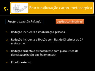 Fractura/luxação carpo-metacarpica
Fractura-Luxação Rolando Lesões cominutivas!
1. Redução incruenta e imobilização gessada
2. Redução incruenta e fixação com fios de Kirschner ao 2º
metacarpo
3. Redução cruenta e osteossintese com placa (risco de
desvascularização dos fragmentos)
4. Fixador externo
 