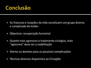  As fracturas e luxações da mão constituem um grupo diverso
e complicado de lesões
 Objectivo: recuperação funcional
 Quanto mais agressivo o tratamento cirúrgico, mais
“agressiva” deve ser a reabilitação
 Alertar os doentes para as possíveis complicações
 Técnicas diversas disponíveis ao Cirurgião
 