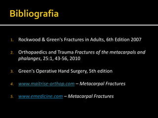 1. Rockwood & Green's Fractures in Adults, 6th Edition 2007
2. Orthopaedics and Trauma Fractures of the metacarpals and
phalanges, 25:1, 43-56, 2010
3. Green's Operative Hand Surgery, 5th edition
4. www.maitrise-orthop.com – Metacarpal Fractures
5. www.emedicine.com – Metacarpal Fractures
 