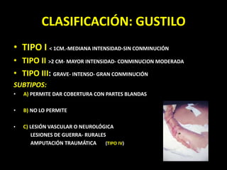 TIPO I < 1CM.-MEDIANA INTENSIDAD-SIN CONMINUCIÓNTIPO II >2 CM- MAYOR INTENSIDAD- CONMINUCION MODERADATIPO III: GRAVE- INTENSO- GRAN CONMINUCIÓN  SUBTIPOS:A) PERMITE DAR COBERTURA CON PARTES BLANDASB) NO LO PERMITEC) LESIÓN VASCULAR O NEUROLÓGICA             LESIONES DE GUERRA- RURALES             AMPUTACIÓN TRAUMÁTICA       (TIPO IV)CLASIFICACIÓN: GUSTILO
