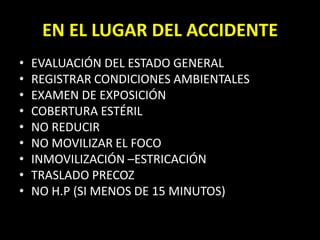 EVALUACIÓN DEL ESTADO GENERALREGISTRAR CONDICIONES AMBIENTALESEXAMEN DE EXPOSICIÓNCOBERTURA ESTÉRILNO REDUCIRNO MOVILIZAR EL FOCOINMOVILIZACIÓN –ESTRICACIÓNTRASLADO PRECOZNO H.P (SI MENOS DE 15 MINUTOS)EN EL LUGAR DEL ACCIDENTE