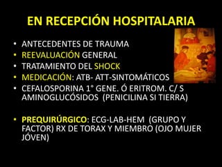 ANTECEDENTES DE TRAUMAREEVALUACIÓN GENERALTRATAMIENTO DEL SHOCKMEDICACIÓN: ATB- ATT-SINTOMÁTICOSCEFALOSPORINA 1° GENE. Ó ERITROM. C/ S AMINOGLUCÓSIDOS  (PENICILINA SI TIERRA)PREQUIRÚRGICO: ECG-LAB-HEM  (GRUPO Y FACTOR) RX DE TORAX Y MIEMBRO (OJO MUJER JÓVEN)EN RECEPCIÓN HOSPITALARIA