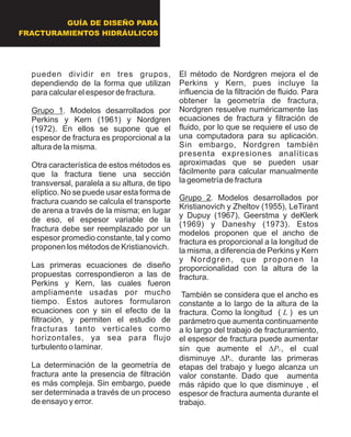 GUÍA DE DISEÑO PARA
FRACTURAMIENTOS HIDRÁULICOS
pueden dividir en tres grupos,
dependiendo de la forma que utilizan
para calcular el espesor de fractura.
Grupo 1. Modelos desarrollados por
Perkins y Kern (1961) y Nordgren
(1972). En ellos se supone que el
espesor de fractura es proporcional a la
altura de la misma.
Otra característica de estos métodos es
que la fractura tiene una sección
transversal, paralela a su altura, de tipo
elíptico. No se puede usar esta forma de
fractura cuando se calcula el transporte
de arena a través de la misma; en lugar
de eso, el espesor variable de la
fractura debe ser reemplazado por un
espesor promedio constante, tal y como
proponen los métodos de Kristianovich.
Las primeras ecuaciones de diseño
propuestas correspondieron a las de
Perkins y Kern, las cuales fueron
ampliamente usadas por mucho
tiempo. Estos autores formularon
ecuaciones con y sin el efecto de la
filtración, y permiten el estudio de
fracturas tanto verticales como
horizontales, ya sea para flujo
turbulento o laminar.
La determinación de la geometría de
fractura ante la presencia de filtración
es más compleja. Sin embargo, puede
ser determinada a través de un proceso
de ensayo y error.
El método de Nordgren mejora el de
Perkins y Kern, pues incluye la
influencia de la filtración de fluido. Para
obtener la geometría de fractura,
Nordgren resuelve numéricamente las
ecuaciones de fractura y filtración de
fluido, por lo que se requiere el uso de
una computadora para su aplicación.
Sin embargo, Nordgren también
presenta expresiones analíticas
aproximadas que se pueden usar
fácilmente para calcular manualmente
la geometría de fractura
Grupo 2. Modelos desarrollados por
Kristianovich y Zheltov (1955), LeTirant
y Dupuy (1967), Geerstma y deKlerk
(1969) y Daneshy (1973). Estos
modelos proponen que el ancho de
fractura es proporcional a la longitud de
la misma, a diferencia de Perkins y Kern
y Nordgren, que proponen la
proporcionalidad con la altura de la
fractura.
También se considera que el ancho es
constante a lo largo de la altura de la
fractura. Como la longitud ( L ) es un
parámetro que aumenta continuamente
a lo largo del trabajo de fracturamiento,
el espesor de fractura puede aumentar
sin que aumente el DPc, el cual
disminuye DPc, durante las primeras
etapas del trabajo y luego alcanza un
valor constante. Dado que aumenta
más rápido que lo que disminuye , el
espesor de fractura aumenta durante el
trabajo.
 