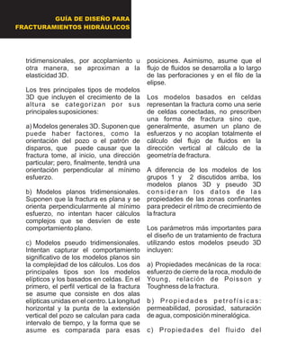 tridimensionales, por acoplamiento u
otra manera, se aproximan a la
elasticidad 3D.
Los tres principales tipos de modelos
3D que incluyen el crecimiento de la
altura se categorizan por sus
principales suposiciones:
a) Modelos generales 3D. Suponen que
puede haber factores, como la
orientación del pozo o el patrón de
disparos, que puede causar que la
fractura tome, al inicio, una dirección
particular; pero, finalmente, tendrá una
orientación perpendicular al mínimo
esfuerzo.
b) Modelos planos tridimensionales.
Suponen que la fractura es plana y se
orienta perpendicularmente al mínimo
esfuerzo, no intentan hacer cálculos
complejos que se desvíen de este
comportamiento plano.
c) Modelos pseudo tridimensionales.
Intentan capturar el comportamiento
significativo de los modelos planos sin
la complejidad de los cálculos. Los dos
principales tipos son los modelos
elípticos y los basados en celdas. En el
primero, el perfil vertical de la fractura
se asume que consiste en dos alas
elípticas unidas en el centro. La longitud
horizontal y la punta de la extensión
vertical del pozo se calculan para cada
intervalo de tiempo, y la forma que se
asume es comparada para esas
posiciones. Asimismo, asume que el
flujo de fluidos se desarrolla a lo largo
de las perforaciones y en el filo de la
elipse.
Los modelos basados en celdas
representan la fractura como una serie
de celdas conectadas, no prescriben
una forma de fractura sino que,
generalmente, asumen un plano de
esfuerzos y no acoplan totalmente el
cálculo del flujo de fluidos en la
dirección vertical al cálculo de la
geometría de fractura.
A diferencia de los modelos de los
grupos 1 y 2 discutidos arriba, los
modelos planos 3D y pseudo 3D
consideran los datos de las
propiedades de las zonas confinantes
para predecir el ritmo de crecimiento de
la fractura
Los parámetros más importantes para
el diseño de un tratamiento de fractura
utilizando estos modelos pseudo 3D
incluyen:
a) Propiedades mecánicas de la roca:
esfuerzo de cierre de la roca, modulo de
Young, relación de Poisson y
Toughness de la fractura.
b) Propiedades petrofísicas:
permeabilidad, porosidad, saturación
de agua, composición mineralógica.
c) Propiedades del fluido del
GUÍA DE DISEÑO PARA
FRACTURAMIENTOS HIDRÁULICOS
 