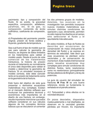 yacimiento: tipo y composición del
fluido. Si es aceite, la gravedad
especifica, composición, asfaltenos,
parafinas, etc. Si es gas, su
composición, contenido de ácido
sulfhídrico, coeficiente de compresión,
etc.
d) Propiedades del yacimiento: presión
original, presión de fondo estática y
fluyendo, gradiente de temperatura.
Sea cual fuere el tipo de modelo que se
use para calcular la geometría de
fractura, se dispone de datos limitados
en los tratamientos para validar el
modelo usado. Desde el punto de vista
comercial de los tratamientos
hidráulicos, la historia de presión
durante el tratamiento es normalmente
el único dato disponible para validar el
modelo y determinar la geometría de
fractura. Si un simulador incorpora el
modelo correcto, éste debe coincidir
tanto en la presión de tratamiento como
en la geometría de la fractura.
Está fuera del objetivo de esta guía
presentar o demostrar ecuaciones
matemáticas muy complejas. Existen
en el mercado distintos software que
involucran los parámetros técnicos y
económicos más importantes en el
diseño de una fractura; sin embargo,
resulta importante mencionar que estos
software consideran en sus cálculos
algunos de los conceptos técnicos
básicos que se discutieron al comentar
los dos primeros grupos de modelos.
A d e m á s , l o s a v a n c e s e n l a
investigación han permitido incorporar
nuevos modelos matemáticos que
simulan distintas condiciones de
operación y que, obviamente, permiten
no sólo mejorar los diseños en el campo
sino seleccionar el fluido y el
apuntalante más adecuado.
En estos modelos, el flujo de fluidos se
d e s c r i b e p o r e c u a c i o n e s d e
conservación de masa (incluyendo la
densidad del fluido) y se expresa en
términos de velocidad. Vale decir que
esas ecuaciones se plantean como
vectoriales y de conservación de
momentum. Este modelo tridimensional
plano resuelve ecuaciones muy
complejas para simular condiciones de
distintos fluidos, tanto newtonianos
como no newtonianos (principalmente
del tipo plásticos de Bingham y de ley de
potencias.
La guía de usuario del simulador de
fracturas M Frac III es una buena
referencia, donde se fundamenta lo
señalado en el párrafo anterior.
4.2. Tortuosidad y otros efectos en la
vecindad del pozo
En pozos desviados, disparados
inadecuadamente o mal diseñados, se
observan en la vecindad grandes
pérdidas por fricción. Es importante
Pagina trece
 