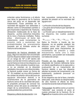 entender estos fenómenos y el efecto
que tiene la geometría de la fractura
cerca del pozo en el desarrollo del
tratamiento. Esas pérdidas en la
vecindad del agujero son atribuidas a
efectos como la tortuosidad (cambio o
giro imprevisto o repentino de fractura),
alineación inadecuada de la fase de
disparos, puntos estrechos inducidos
de la roca y fracturas múltiples. Todos
ellos disminuyen el éxito del
tratamiento, pues incrementan la
presión neta y aumentan las
probabilidades de arenamiento
causado por el limitado ancho de
fractura cerca del pozo.
Geometría de fractura alrededor del
pozo. Algunos estudios han encontrado
que los disparos deben estar orientados
en un rango de 10º a 20º dentro del
plano normal del mínimo esfuerzo para
que la fractura inicie en los disparos y se
extienda. Otros estudios muestran que,
si no se orientan en la dirección
señalada y los pozos son direccionales,
la fractura puede crecer en forma de
“S”. En realidad, es muy difícil predecir
las caídas de presión cerca del pozo en
agujeros desviados debido a la
incertidumbre de la geometría de
fractura cerca de la vecindad del pozo.
El propósito principal de conocer los
efectos cerca del pozo es entender el
origen de su arenamiento, y que esto
pueda predecirse y prevenirse.
Disparos y efecto de desviación. Los
tres supuestos componentes en la
pérdida de presión en la vecindad del
agujero son:
- La fricción a través de los disparos
- Los giros de la fractura (por ejemplo la
tortuosidad)
- La fricción por un desalineamiento de
los disparos, los cuales pueden
sumarse:
Salvo la fricción a través de los
disparos, no es posible predecir los
efectos cerca del pozo. Existen
modelos para esos mecanismos de
incremento de presión y cada
mecanismo tiene uno o más
parámetros, que pueden ser evaluados
con datos de campo
Fricción en los disparos. Un pozo
disparado de manera deficiente tiene
un efecto significativo en la ejecución y
evaluación de un tratamiento de
fractura debido a que los disparos
afectan la presión de rompimiento y de
tratamiento, pudiendo provocar un
arenamiento.
Si los disparos son de la fase y tamaño
adecuado, este efecto es despreciable,
de otra manera el efecto se toma
constante durante todo el tratamiento.
Tortuosidad. Se define como un camino
“retorcido” que conecta el pozo al
cuerpo principal de la fractura. En la
Figura 2 se muestra cómo una fractura
)9(misaligntortpfzocercadelpo pppp D+D+D=D
GUÍA DE DISEÑO PARA
FRACTURAMIENTOS HIDRÁULICOS
 