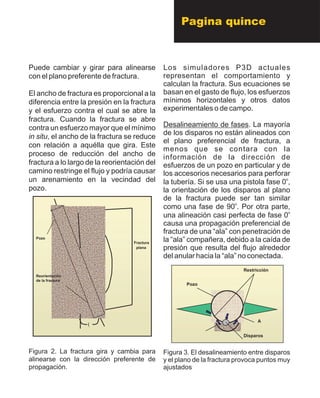 Puede cambiar y girar para alinearse
con el plano preferente de fractura.
El ancho de fractura es proporcional a la
diferencia entre la presión en la fractura
y el esfuerzo contra el cual se abre la
fractura. Cuando la fractura se abre
contra un esfuerzo mayor que el mínimo
in situ, el ancho de la fractura se reduce
con relación a aquélla que gira. Este
proceso de reducción del ancho de
fractura a lo largo de la reorientación del
camino restringe el flujo y podría causar
un arenamiento en la vecindad del
pozo.
Figura 2. La fractura gira y cambia para
alinearse con la dirección preferente de
propagación.
Los simuladores P3D actuales
representan el comportamiento y
calculan la fractura. Sus ecuaciones se
basan en el gasto de flujo, los esfuerzos
mínimos horizontales y otros datos
experimentales o de campo.
Desalineamiento de fases. La mayoría
de los disparos no están alineados con
el plano preferencial de fractura, a
menos que se contara con la
información de la dirección de
esfuerzos de un pozo en particular y de
los accesorios necesarios para perforar
o
la tubería. Si se usa una pistola fase 0 ,
la orientación de los disparos al plano
de la fractura puede ser tan similar
o
como una fase de 90 . Por otra parte,
o
una alineación casi perfecta de fase 0
causa una propagación preferencial de
fractura de una “ala” con penetración de
la “ala” compañera, debido a la caída de
presión que resulta del flujo alrededor
del anular hacia la “ala” no conectada.
Figura 3. El desalineamiento entre disparos
y el plano de la fractura provoca puntos muy
ajustados
Fractura
plana
?
Reorientación
de la fractura
Pozo
Fractura
plana
?
Reorientación
de la fractura
Pozo
Pozo
Restricción
Disparos
A
Pozo
Restricción
Disparos
A
Pagina quince
 