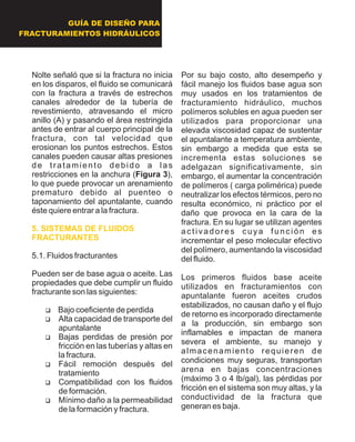 GUÍA DE DISEÑO PARA
FRACTURAMIENTOS HIDRÁULICOS
Nolte señaló que si la fractura no inicia
en los disparos, el fluido se comunicará
con la fractura a través de estrechos
canales alrededor de la tubería de
revestimiento, atravesando el micro
anillo (A) y pasando el área restringida
antes de entrar al cuerpo principal de la
fractura, con tal velocidad que
erosionan los puntos estrechos. Estos
canales pueden causar altas presiones
de tratamiento debido a las
restricciones en la anchura (Figura 3),
lo que puede provocar un arenamiento
prematuro debido al puenteo o
taponamiento del apuntalante, cuando
éste quiere entrar a la fractura.
5.1. Fluidos fracturantes
Pueden ser de base agua o aceite. Las
propiedades que debe cumplir un fluido
fracturante son las siguientes:
?Bajo coeficiente de perdida
?Alta capacidad de transporte del
apuntalante
?Bajas perdidas de presión por
fricción en las tuberías y altas en
la fractura.
?Fácil remoción después del
tratamiento
?Compatibilidad con los fluidos
de formación.
?Mínimo daño a la permeabilidad
de la formación y fractura.
5. SISTEMAS DE FLUIDOS
FRACTURANTES
Por su bajo costo, alto desempeño y
fácil manejo los fluidos base agua son
muy usados en los tratamientos de
fracturamiento hidráulico, muchos
polímeros solubles en agua pueden ser
utilizados para proporcionar una
elevada viscosidad capaz de sustentar
el apuntalante a temperatura ambiente,
sin embargo a medida que esta se
incrementa estas soluciones se
adelgazan significativamente, sin
embargo, el aumentar la concentración
de polímeros ( carga polimérica) puede
neutralizar los efectos térmicos, pero no
resulta económico, ni práctico por el
daño que provoca en la cara de la
fractura. En su lugar se utilizan agentes
activadores cuya función es
incrementar el peso molecular efectivo
del polímero, aumentando la viscosidad
del fluido.
Los primeros fluidos base aceite
utilizados en fracturamientos con
apuntalante fueron aceites crudos
estabilizados, no causan daño y el flujo
de retorno es incorporado directamente
a la producción, sin embargo son
inflamables e impactan de manera
severa el ambiente, su manejo y
almacenamiento requieren de
condiciones muy seguras, transportan
arena en bajas concentraciones
(máximo 3 o 4 lb/gal), las pérdidas por
fricción en el sistema son muy altas, y la
conductividad de la fractura que
generan es baja.
 