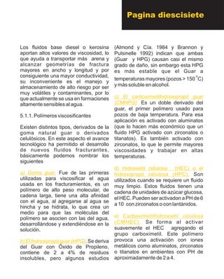 Los fluidos base diesel o kerosina
aportan altos valores de viscosidad, lo
que ayuda a transportar más arena y
alcanzar geometrías de fractura
mayores en ancho y longitud y por
consiguiente una mayor conductividad,
su inconveniente es el manejo y
almacenamiento de alto riesgo por ser
muy volátiles y contaminantes, por lo
que actualmente se usa en formaciones
altamente sensibles al agua.
5.1.1. Polímeros viscosificantes
Existen distintos tipos, derivados de la
goma natural guar o derivados
celulósicos. En este aspecto el avance
tecnológico ha permitido el desarrollo
de nuevos fluidos fracturantes,
básicamente podemos nombrar los
siguientes
Fue de las primeras
utilizadas para viscosificar el agua
usada en los fracturamientos, es un
polímero de alto peso molecular, de
cadena larga, tiene una alta afinidad
con el agua, al agregarse al agua se
hincha y se hidrata, lo que crea un
medio para que las moléculas del
polímero se asocien con las del agua,
desarrollándose y extendiéndose en la
solución.
. Se deriva
del Guar con Óxido de Propileno,
contiene de 2 a 4% de residuos
insolubles, pero algunos estudios
a) Goma guar.
b) El hidroxipropil guar (HPG)
(Almond y Cía. 1984 y Brannon y
Pulsinelle 1992) indican que ambas
(Guar y HPG) causan casi el mismo
grado de daño, sin embargo esta HPG
es más estable que el Guar a
o
temperaturas mayores (pozos > 150 C)
y más soluble en alcohol.
Es un doble derivado del
guar, el primer polímero usado para
pozos de baja temperatura. Para esa
aplicación es activado con aluminatos
(que lo hacen más económico que un
fluido HPG activado con zirconatos o
titanatos). Es también activado con
zirconatos, lo que le permite mayores
viscosidades y trabajar en altas
temperaturas.
Son
utilizados cuando se requiere un fluido
muy limpio. Estos fluidos tienen una
cadena de unidades de azúcar glucosa,
el HEC. Pueden ser activadon a PH de 6
a 10 con zirconatos o con lantánidos.
Se forma al activar
suavemente el HEC agregando el
grupo carboximetil. Este polímero
provoca una activación con iones
metálicos como aluminatos, zirconatos
o titanatos en ambientes con PH de
aproximadamente de 2 a 4.
c) El carboximetilhidroxipropil guar
(CMHPG).
d) Hidroxietil celulosa (HEC) o el
hidroxipropil celulosa (HPC).
e) Carboximetilhidroxietil celulosa
(CMHEC).
Pagina diescisiete
 