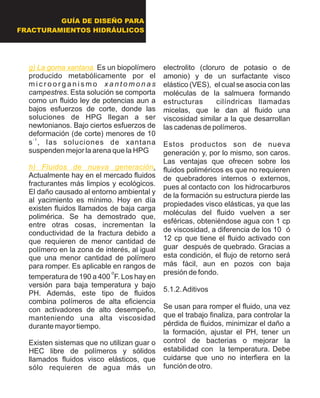 GUÍA DE DISEÑO PARA
FRACTURAMIENTOS HIDRÁULICOS
g) La goma xantana.
h) Fluidos de nueva generación
Es un biopolímero
producido metabólicamente por el
m i c r o o r g a n i s m o x a n t o m o n a s
campestres. Esta solución se comporta
como un fluido ley de potencias aun a
bajos esfuerzos de corte, donde las
soluciones de HPG llegan a ser
newtonianos. Bajo ciertos esfuerzos de
deformación (de corte) menores de 10
- 1
s , las soluciones de xantana
suspenden mejor la arena que la HPG
.
Actualmente hay en el mercado fluidos
fracturantes más limpios y ecológicos.
El daño causado al entorno ambiental y
al yacimiento es mínimo. Hoy en día
existen fluidos llamados de baja carga
polimérica. Se ha demostrado que,
entre otras cosas, incrementan la
conductividad de la fractura debido a
que requieren de menor cantidad de
polímero en la zona de interés, al igual
que una menor cantidad de polímero
para romper. Es aplicable en rangos de
o
temperatura de 190 a 400 F. Los hay en
versión para baja temperatura y bajo
PH. Además, este tipo de fluidos
combina polímeros de alta eficiencia
con activadores de alto desempeño,
manteniendo una alta viscosidad
durante mayor tiempo.
Existen sistemas que no utilizan guar o
HEC libre de polímeros y sólidos
llamados fluidos visco elásticos, que
sólo requieren de agua más un
electrolito (cloruro de potasio o de
amonio) y de un surfactante visco
elástico (VES), el cual se asocia con las
moléculas de la salmuera formando
estructuras cilíndricas llamadas
micelas, que le dan al fluido una
viscosidad similar a la que desarrollan
las cadenas de polímeros.
Estos productos son de nueva
generación y, por lo mismo, son caros.
Las ventajas que ofrecen sobre los
fluidos poliméricos es que no requieren
de quebradores internos o externos,
pues al contacto con los hidrocarburos
de la formación su estructura pierde las
propiedades visco elásticas, ya que las
moléculas del fluido vuelven a ser
esféricas, obteniéndose agua con 1 cp
de viscosidad, a diferencia de los 10 ó
12 cp que tiene el fluido activado con
guar después de quebrado. Gracias a
esta condición, el flujo de retorno será
más fácil, aun en pozos con baja
presión de fondo.
5.1.2.Aditivos
Se usan para romper el fluido, una vez
que el trabajo finaliza, para controlar la
pérdida de fluidos, minimizar el daño a
la formación, ajustar el PH, tener un
control de bacterias o mejorar la
estabilidad con la temperatura. Debe
cuidarse que uno no interfiera en la
función de otro.
 