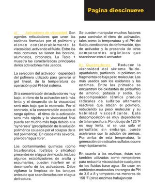 a) Activadores de viscosidad. Son
agentes reticuladores que unen las
cadenas formadas por el polímero y
elevan considerablemente la
viscosidad, activando el fluido. Entre los
más comunes se tienen los boratos,
aluminatos, zirconatos. La Tabla 1
muestra las características principales
de los activadores más usados.
La selección del activador dependerá
del polímero utilizado para generar el
gel lineal, de la temperatura de
operación y del PH del sistema.
Si la concentración del activador es muy
baja, el ritmo de la activación será más
lenta y el desarrollo de la viscosidad
será más baja que la esperada. Por el
contrario, si la concentración excede el
rango óptimo, el ritmo de la activación
será más rápido y la viscosidad final
puede ser mucho más baja debido a la
“syneresis” (precipitación de la solución
polimérica causada por el colapso de la
red polimérica). En casos más severos,
provoca “agua libre”.
Los contaminantes químicos (como
bicarbonatos, fosfatos o silicatos)
presentes en el agua de mezcla, incluso
algunos estabilizadores de arcilla y
espumantes, pueden interferir en el
desempeño de los activadores. Debe
vigilarse la limpieza de los tanques
antes de que sean llenados con el agua
de fractura.
Se pueden manipular muchos factores
para controlar el ritmo de activación,
tales como la temperatura y el PH del
fluido, condiciones de deformación, tipo
de activador y la presencia de otros
c o m p o n e n t e s o r g á n i c o s q u e
reaccionan con el activador.
Reducen la
viscosidad del sistema fluido-
apuntalante, partiendo el polímero en
fragmentos de bajo peso molecular. Los
más usados son los oxidantes y las
enzimas. Entre los primeros se
encuentran los oxidantes de persulfato
de amonio, potasio y sodio. Su
descomposición térmica produce
radicales de sulfatos altamente
reactivos que atacan el polímero,
reduciendo su peso molecular y su
habilidad viscosificante. Esta
descomposición es muy dependiente
o
de la temperatura. Por debajo de 125 F
es muy lenta, si se usa sólo el
persulfato; sin embargo, puede
acelerarse con la adición de aminas.
Por arriba de esta temperatura, la
generación de radicales sulfatos ocurre
muy rápidamente.
En cuanto a las enzimas, éstas son
también utilizadas como rompedores
para reducir la viscosidad de cualquiera
de los fluidos base agua. Se usan en
ambientes moderados en rangos de PH
de 3.5 a 8 y temperaturas menores de
o
150 F (otras enzimas trabajan con
b) Quebradores.
Pagina diescinueve
 