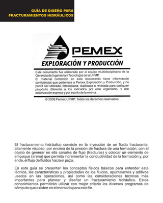 GUÍA DE DISEÑO PARA
FRACTURAMIENTOS HIDRÁULICOS
El fracturamiento hidráulico consiste en la inyección de un fluido fracturante,
altamente viscoso, por encima de la presión de fractura de una formación, con el
objeto de generar en ella canales de flujo (fracturas) y colocar un elemento de
empaque (arena) que permita incrementar la conductividad de la formación y, por
ende, el flujo de fluidos hacia el pozo.
En esta guía se presentan los conceptos físicos básicos para entender esta
técnica, las características y propiedades de los fluidos, apuntalantes y aditivos
usados en las operaciones, así como las consideraciones técnicas más
importantes para planear y diseñar un fracturamiento hidráulico. Estos
conocimientos permitirán utilizar con mejor criterio los diversos programas de
cómputo que existen en el mercado para este fin.
 