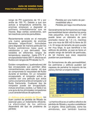 rango de PH superiores de 10 y por
o
arriba de 150 F). Debido a que son
activas a temperatura ambiente, las
enzimas empiezan a degradar el
polímero inmediatamente que se
mezcla. Bajo ciertas condiciones, son
tan reactivas como los persulfatos.
Recientemente existe en el mercado
una nueva generación de enzimas
llamadas “específicas”, formuladas
para degradar de manera particular los
fluidos poliméricos base guar o
celulósicos y sus derivados. Son
estables en diferentes rangos de
o
temperatura, soportan hasta 275 F y
o
encapsuladas hasta 300 F, efectivas en
fluidos con rangos de PH desde 3 a 11.
Existen rompedores ( quebradores) del
tipo encapsulado que permiten altas
concentraciones, para usarse sin que
se comprometa la viscosidad del fluido
durante el bombeo. En un rompedor
encapsulado, el rompedor activo es
cubierto con una película que actúa
como una barrera entre el rompedor y el
fluido fracturante. Cualquier tipo de
rompedor puede ser encapsulado,
incluso enzimas y ácidos. La Tabla 2 es
una guía de los principales rompedores
y sus características de aplicación.
Un
buen control de pérdida de filtrado es
esencial para un tratamiento eficiente.
La efectividad de los aditivos
dependerá del tipo de problema de
pérdida:
c). Aditivos para pérdida de filtrado.
- Pérdida por una matriz de per-
meabilidad alta o
- Pérdida por baja microfracturas
Generalmente las formaciones con baja
permeabilidad tienen abiertos los poros
más pequeños. Una roca de 0.1 mD
puede tener un diámetro de poro
promedio menor de 1.0 ?m, mientras
que una roca de 500 mD lo tiene de 20
?m. El rango de tamaño de poro puede
ser muy largo, lo que beneficia a los
aditivos de pérdida, ya que se tiene un
amplio rango de tamaño de partículas,
de tal manera que esos espacios
puedan ser puenteados.
En formaciones de alta permeabilidad,
los polímeros y aditivos pueden ser
capaces de penetrar la mayoría de los
poros y formar un enjarre interno.
La harina sílica es un aditivo efectivo de
pérdida de filtrado y ayuda a establecer
un enjarre. Otras partículas, como los
almidones, son también buenos
Activador Borato Titanato Zirconato Aluminato
Polímero Activado Guar, HPG, CMHPG
Guar, HPG,
CMHPG, CMHEC+
Guar++, HPG++,
CMHPG, CMPHEC+
CMHPG, CMHEC
Rango de PH 8 - 12 3 - 11 3 - 11 3 - 5
Temperatura límite
superior (
o
F)
325 325 400 150
Deformación
degradada
No Si Si Si
Tabla 1.- Características de los Activadores comúnmente usados
+ Activa con PH bajos (3-5)
++ Activa con PH altos (7-10)
GUÍA DE DISEÑO PARA
FRACTURAMIENTOS HIDRÁULICOS
 