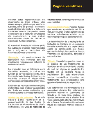obtener datos representativos del
desempeño en áreas críticas, tales
como: reología, pérdidas por fricción en
tuberías, ritmo de pérdida de fluidos,
conductividad de fractura y daño a la
formación; mismos que pueden usarse
en el diseño de la fractura y simuladores
de producción, y que deben
determinarse antes de utilizar el
sistema de fluido en el campo.
El American Petroleum Institute (API)
ha publicado prácticas recomendadas
p a r a a l g u n o s m é t o d o s d e
caracterización de laboratorio.
Las evaluaciones de
laboratorio más comunes son las
mediciones reológicas del esfuerzo de
corte estacionario.
La propiedad que se determina es la
viscosidad aparente, la cual es una
función de la velocidad de corte, de la
temperatura del fluido y del tiempo, y es
obtenida usando el viscosímetro
cilíndrico concéntrico rotacional (Fann).
Los datos se relacionan con un modelo
matemático para predecir la viscosidad
del fluido en varios ambientes que
ocurren durante el proceso de fractura.
Es el más
u s a d o p a r a r e p r e s e n t a r e l
comportamiento de los fluidos de
fractura en los simuladores de diseño
de fracturas, (ver Guía de molienda de
Reología.
Modelo ley de potencias.
empacadores para mejor referencia de
este modelo).
. Para los fluidos
que contienen apuntalante del 20 al
80% del volumen total de tratamiento de
fractura, actualmente existen pocos
datos reológicos para estas lechadas.
La determinación de la reología de las
lechadas de fractura es un problema
considerable debido a la dependencia
sobre la composición del fluido,
geometría de flujo, temperatura, tiempo
y tamaño del apuntalante, densidad y
concentración.
Uno de los puntos clave en
el diseño de un tratamiento de
fracturas es el conocimiento preciso
de qué tan rápido se perderán los
fluidos en la fractura hacia el
yacimiento. Sin esta información,
sería imposible diseñar un
tratamiento que proporcione una
geometría de fractura específica.
Los tratamientos de minifracturas o el
precolchón durante los tratamientos
permiten estimar el coeficiente de
filtrado y, en todo caso, realizar los
ajustes necesarios en el diseño. Este
valor es calculado a tiempo real a través
del software. Su visualización se hace a
través de cualquier monitor incluso in
situ.
Reología de la lechada
Filtrado.
Pagina veintitres
 