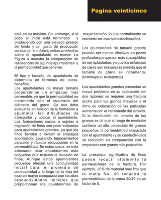 está en su máximo. Sin embargo, si el
pozo al inicio está terminado y
produciendo con una elevada presión
de fondo y un gasto de producción
constante, el máximo esfuerzo efectivo
sobre el apuntalante es menor. La
Figura 4 muestra la comparación de
resistencias de algunos apuntalantes y
la permeabilidad que generan.
El tipo y tamaño de apuntalante se
determina en términos de costo-
beneficio.
Los apuntalantes de mayor tamaño
proporcionan un empaque más
permeable, ya que la permeabilidad se
incrementa con el cuadrado del
diámetro del grano. Su uso debe
evaluarse en función de la formación a
apuntalar, las dificultades de
transportar y colocar el apuntalante.
Las formaciones sucias o sujetas a
migración de finos son poco indicadas
para apuntalantes grandes, ya que los
finos tienden a invadir el empaque
apuntalado, causando taponamientos
parciales y rápidas reducciones en la
permeabilidad. En estos casos, es más
adecuado usar apuntalantes más
pequeños que resistan la invasión de
finos. Aunque estos apuntalantes
pequeños ofrecen una conductividad
inicial baja, el promedio de
conductividad a lo largo de la vida del
pozo es mayor comparada con las altas
productividades iniciales que
proporcionan los apuntalantes de
mayor tamaño (lo que normalmente se
convierte en una rápida declinación).
Los apuntalantes de tamaño grande
pueden ser menos efectivos en pozos
profundos porque son más susceptibles
de ser aplastados, ya que los esfuerzos
de cierre son mayores (a medida que el
tamaño de grano se incrementa,
disminuye su resistencia).
Los apuntalantes grandes presentan un
mayor problema en su colocación por
dos razones: se requiere una fractura
ancha para los granos mayores y el
ritmo de colocación de las partículas
aumenta con el incremento del tamaño.
Si la distribución del tamaño de los
granos es tal que el rango de medición
contiene un alto porcentaje de granos
pequeños, la permeabilidad empacada
con el apuntalante (y su conductividad)
se reducirán en comparación con la
empacada con granos más pequeños.
La presencia significativa de finos
p u e d e r e d u c i r a l t a m e n t e l a
permeabilidad de la fractura. Por
ejemplo, 20% de material más fino que
la malla No. 40 reducirá la
permeabilidad de la arena 20/40 en un
factor de 5.
Pagina veinticinco
 