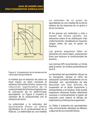 Figura 4. Comparación de la resistencia de
varios tipos de apuntalante
A medida que el esfuerzo de cierre se
hace mayor, es decir, aumenta el
esfuerzo horizontal mínimo, ocurre una
reducción significativa de la
conductividad de la fractura lograda con
la colocación de un determinado
apuntalante. La Figura 5 muestra la
variación de la conductividad con el
esfuerzo de cierre.
La esfericidad y la redondez del
apuntalante tienen un efecto
significativo en la conductividad de la
fractura. La esfericidad es una medida
La redondez de un grano de
apuntalante es una medida de la forma
relativa de las esquinas de un grano o
de su curvatura.
Si los granos son redondos y más o
menos del mismo tamaño, los
esfuerzos sobre él se distribuyen más
uniformemente, resultando en mayores
cargas antes de que el grano se
fracture.
Los granos angulosos fallan en
esfuerzos de cierre bajos, produciendo
finos que reducen la conductividad de
fractura.
Las normas API recomiendan un límite
para la arena. En ambos parámetros es
de 0.6.
La densidad del apuntalante influye en
su transporte, porque el ritmo de
colocación aumenta linealmente con la
densidad. Así, apuntalantes de alta
densidad son más difíciles de
suspender en el fluido fracturante y
transportarlos a la fractura. Esto puede
mejorarse utilizando fluidos altamente
viscosos o incrementando el gasto de
inyección para reducir el tiempo de
tratamiento y el tiempo de suspensión.
La Tabla 4 presenta los apuntalantes
más comúnmente utilizados en México
y algunas de sus características.
2000 6000 10000 14000
10
100
1000
Esfuerzo de cierre
Permeabilidad(Darcys)
Apuntalante de
resistencia intermedia
Arena
cubierta con
resina
Arena
Apuntalante de alta
resistencia
2000 6000 10000 14000
10
100
1000
Esfuerzo de cierre
Permeabilidad(Darcys)
Apuntalante de
resistencia intermedia
Arena
cubierta con
resina
Arena
Apuntalante de alta
resistencia
GUÍA DE DISEÑO PARA
FRACTURAMIENTOS HIDRÁULICOS
 