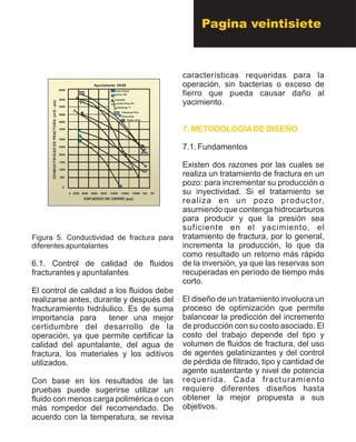 Apuntalante 20/40
Arena Otawa
AcFrac PR
Carbolite
Carbo Prop HC
Interprop “I”
Interprop Plus
Dura-prop
Super -prop
0 2000 4000 6000 8000 10000 12000 14000 160 00
6000
5500
5000
4500
4000
3500
3000
2500
2000
1500
1000
500
0
ESFUERZO DE CIERRE (psi)
CONDUCTIVIDADDEFRACTURA(mD-pie)
Apuntalante 20/40
Arena Otawa
AcFrac PR
Carbolite
Carbo Prop HC
Interprop “I”
Interprop Plus
Dura-prop
Super -prop
0 2000 4000 6000 8000 10000 12000 14000 160 00
6000
5500
5000
4500
4000
3500
3000
2500
2000
1500
1000
500
0
ESFUERZO DE CIERRE (psi)
CONDUCTIVIDADDEFRACTURA(mD-pie)
Figura 5. Conductividad de fractura para
diferentes apuntalantes
6.1. Control de calidad de fluidos
fracturantes y apuntalantes
El control de calidad a los fluidos debe
realizarse antes, durante y después del
fracturamiento hidráulico. Es de suma
importancia para tener una mejor
certidumbre del desarrollo de la
operación, ya que permite certificar la
calidad del apuntalante, del agua de
fractura, los materiales y los aditivos
utilizados.
Con base en los resultados de las
pruebas puede sugerirse utilizar un
fluido con menos carga polimérica o con
más rompedor del recomendado. De
acuerdo con la temperatura, se revisa
características requeridas para la
operación, sin bacterias o exceso de
fierro que pueda causar daño al
yacimiento.
7.1. Fundamentos
Existen dos razones por las cuales se
realiza un tratamiento de fractura en un
pozo: para incrementar su producción o
su inyectividad. Si el tratamiento se
realiza en un pozo productor,
asumiendo que contenga hidrocarburos
para producir y que la presión sea
suficiente en el yacimiento, el
tratamiento de fractura, por lo general,
incrementa la producción, lo que da
como resultado un retorno más rápido
de la inversión, ya que las reservas son
recuperadas en período de tiempo más
corto.
El diseño de un tratamiento involucra un
proceso de optimización que permite
balancear la predicción del incremento
de producción con su costo asociado. El
costo del trabajo depende del tipo y
volumen de fluidos de fractura, del uso
de agentes gelatinizantes y del control
de pérdida de filtrado, tipo y cantidad de
agente sustentante y nivel de potencia
requerida. Cada fracturamiento
requiere diferentes diseños hasta
obtener la mejor propuesta a sus
objetivos.
7. METODOLOGÍADE DISEÑO
Pagina veintisiete
 